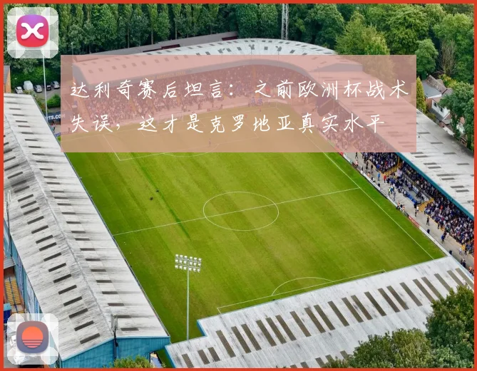 达利奇赛后坦言:之前欧洲杯战术失误,这才是克罗地亚真实水平