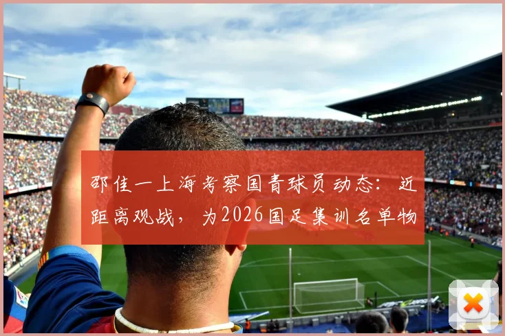 邵佳一上海考察国青球员动态：近距离观战，为2026国足集训名单物色新人