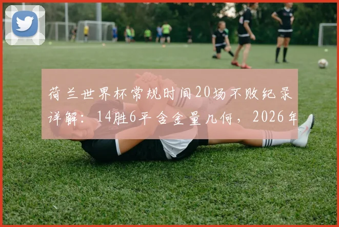 荷兰世界杯常规时间20场不败纪录详解：14胜6平含金量几何，2026年能否延续？