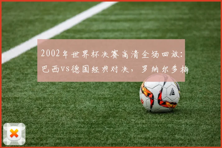 2002年世界杯决赛高清全场回放：巴西vs德国经典对决，罗纳尔多梅开二度全进球集锦与赛后数据分析