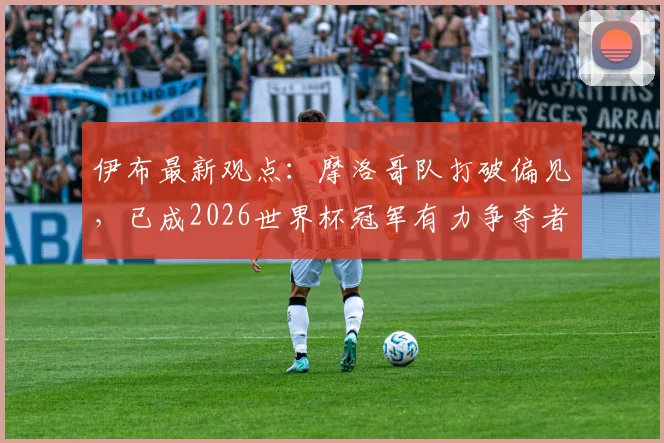 伊布最新观点：摩洛哥队打破偏见，已成2026世界杯冠军有力争夺者
