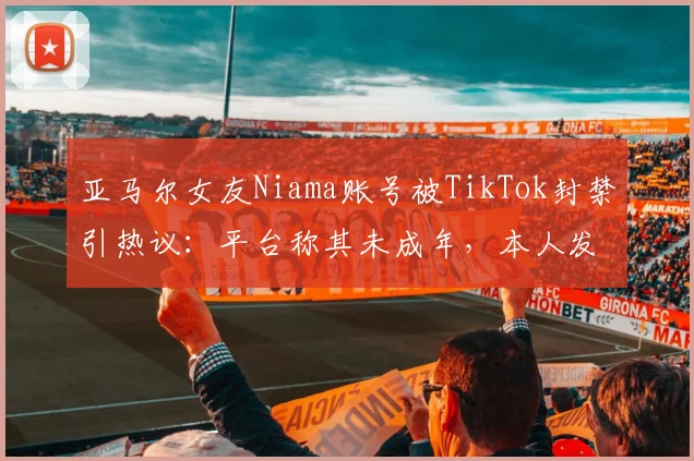 亚马尔女友Niama账号被TikTok封禁引热议：平台称其未成年，本人发文抱怨不满