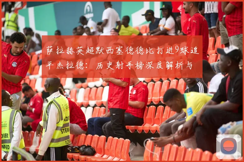 萨拉赫英超默西塞德德比打进9球追平杰拉德：历史射手榜深度解析与未来纪录展望