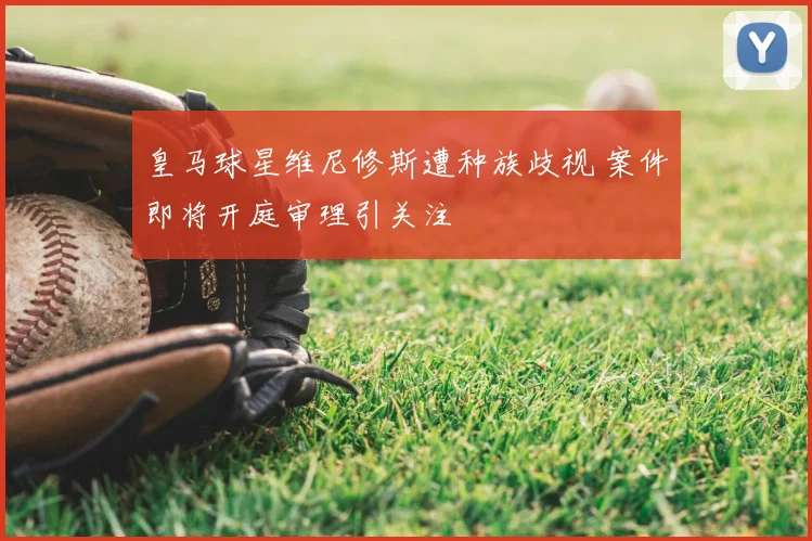皇马球星维尼修斯遭种族歧视 案件即将开庭审理引关注