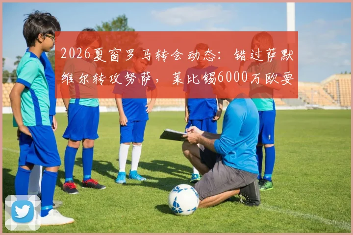 2026夏窗罗马转会动态：错过萨默维尔转攻努萨，莱比锡6000万欧要价成关键，附球员特点分析