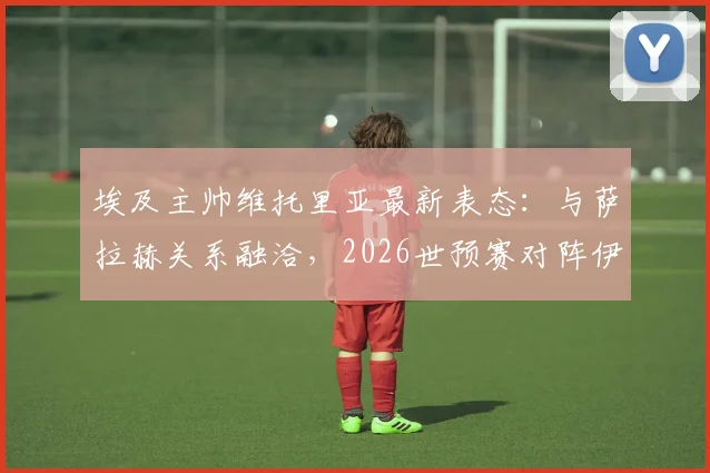 埃及主帅维托里亚最新表态：与萨拉赫关系融洽，2026世预赛对阵伊朗将派最强阵