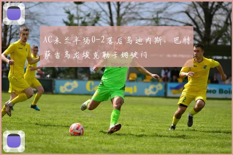 AC米兰半场0-2落后乌迪内斯,巴特萨吉乌龙埃克勒卡姆破门
