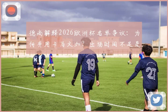 德尚解释2026欧洲杯名单争议：为何弃用卡马文加？出场时间不足是硬伤，法国队中场选择深度分析