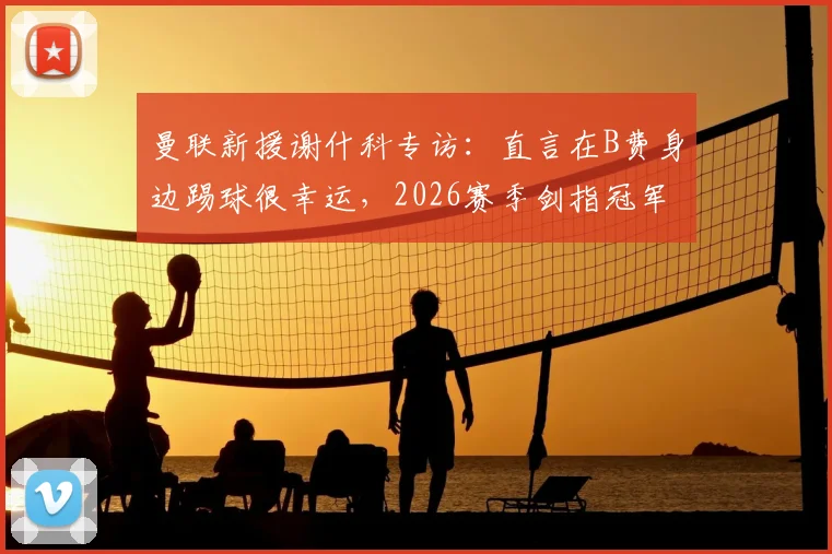 曼联新援谢什科专访:直言在B费身边踢球很幸运,2026赛季剑指冠军荣誉