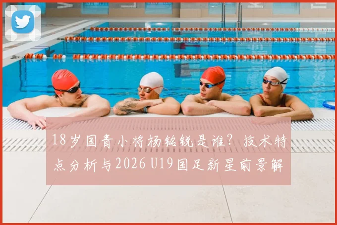 18岁国青小将杨铭锐是谁？技术特点分析与2026 U19国足新星前景解读