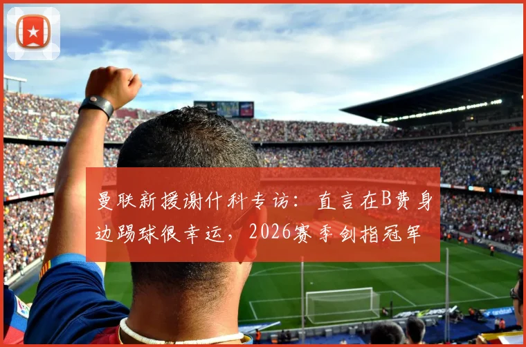 曼联新援谢什科专访：直言在B费身边踢球很幸运，2026赛季剑指冠军荣誉