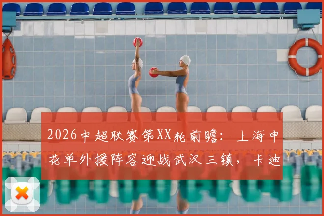 2026中超联赛第XX轮前瞻：上海申花单外援阵容迎战武汉三镇，卡迪斯火热状态成最大看点