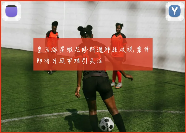 皇马球星维尼修斯遭种族歧视 案件即将开庭审理引关注