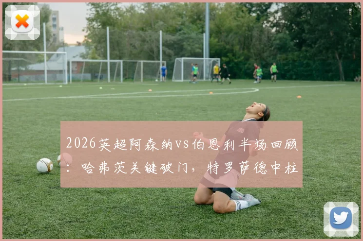 2026英超阿森纳vs伯恩利半场回顾：哈弗茨关键破门，特罗萨德中柱错失良机，枪手1-0领先