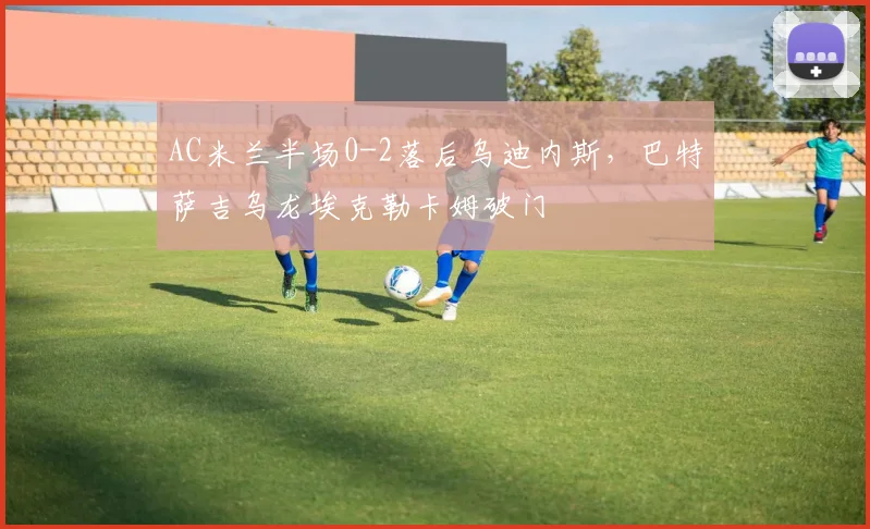AC米兰半场0-2落后乌迪内斯，巴特萨吉乌龙埃克勒卡姆破门