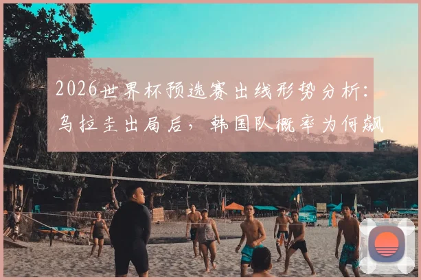 2026世界杯预选赛出线形势分析：乌拉圭出局后，韩国队概率为何飙升？亚洲球队谁还有戏？