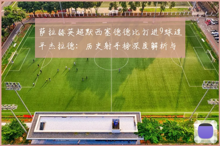 萨拉赫英超默西塞德德比打进9球追平杰拉德：历史射手榜深度解析与未来纪录展望