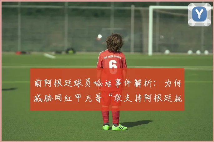前阿根廷球员喊话事件解析:为何威胁网红甲亢哥“敢支持阿根廷就揍你”,冲突详情与2026年最新后续追踪
