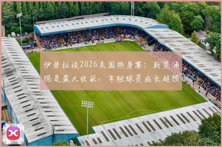 伊劳拉谈2026美国热身赛：新星涌现是最大收获，年轻球员成长超预期