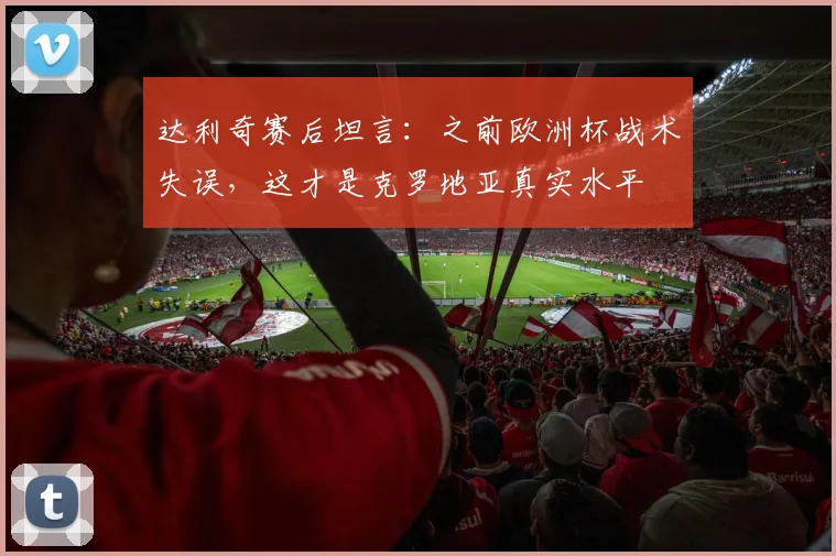 达利奇赛后坦言：之前欧洲杯战术失误，这才是克罗地亚真实水平