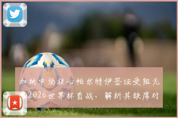加纳中场核心帕尔特伊签证受阻无缘2026世界杯首战，解析其缺席对球队战术体系的具体影响及替代方案