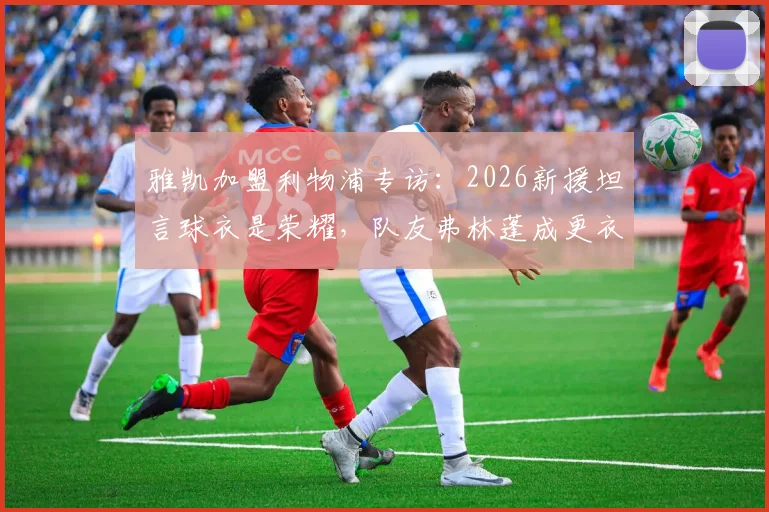 雅凯加盟利物浦专访：2026新援坦言球衣是荣耀，队友弗林蓬成更衣室开心果