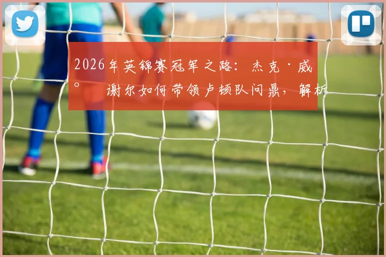 2026年英锦赛冠军之路：杰克·威尔谢尔如何带领卢顿队问鼎，解析其执教首冠的战术与球员表现