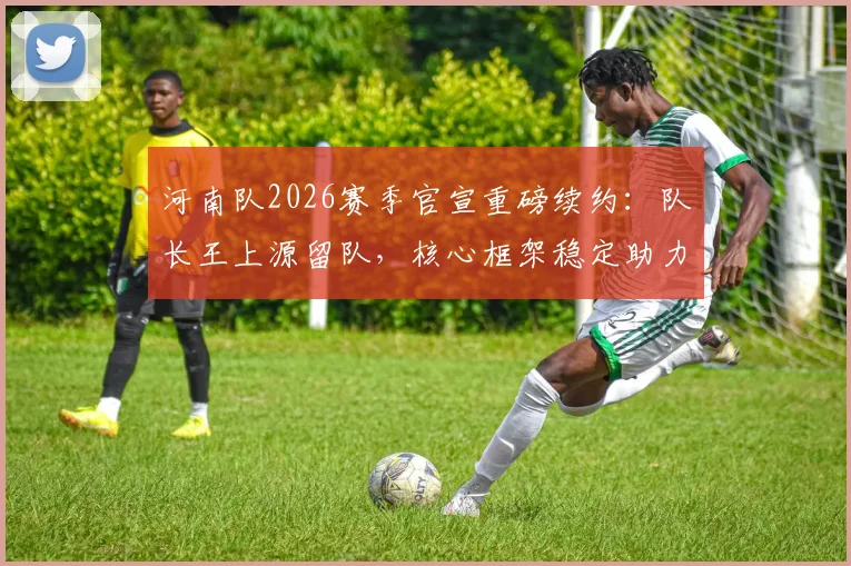 河南队2026赛季官宣重磅续约：队长王上源留队，核心框架稳定助力新赛季征程