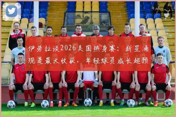 伊劳拉谈2026美国热身赛:新星涌现是最大收获,年轻球员成长超预期