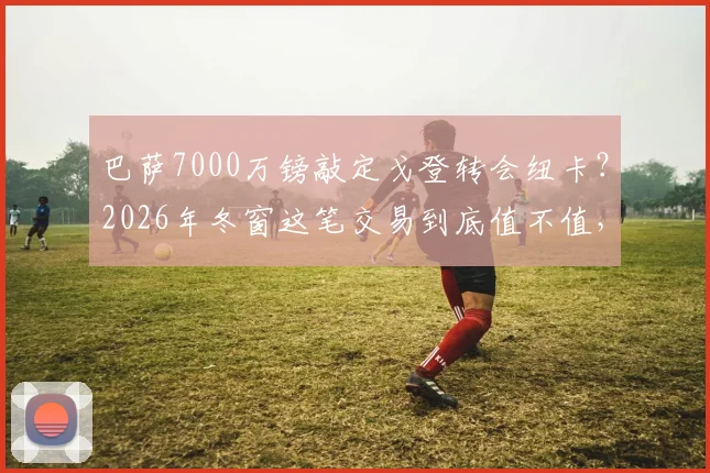 巴萨7000万镑敲定戈登转会纽卡？2026年冬窗这笔交易到底值不值，深度分析球员与球队需求