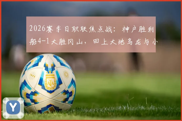 2026赛季日职联焦点战:神户胜利船4-1大胜冈山,田上大地乌龙与小仓幸成送点成比赛转折,附全场复盘