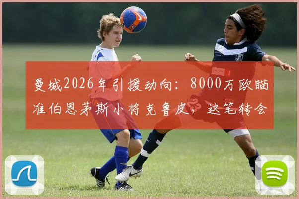 曼城2026年引援动向:8000万欧瞄准伯恩茅斯小将克鲁皮,这笔转会究竟值不值?