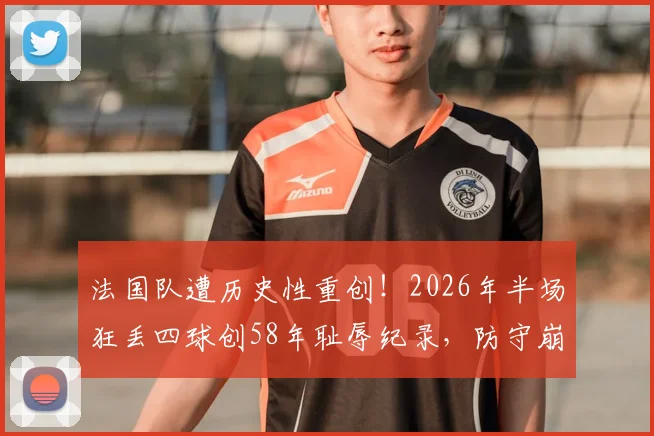 法国队遭历史性重创！2026年半场狂丢四球创58年耻辱纪录，防守崩盘原因与主帅德尚未来分析