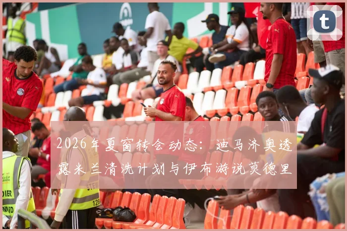 2026年夏窗转会动态：迪马济奥透露米兰清洗计划与伊布游说莫德里奇留队内幕，AC米兰引援目标分析