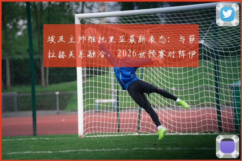 埃及主帅维托里亚最新表态：与萨拉赫关系融洽，2026世预赛对阵伊朗将派最强阵