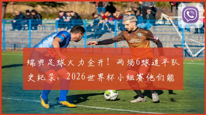 瑞典足球火力全开！两场6球追平队史纪录，2026世界杯小组赛他们能走多远？
