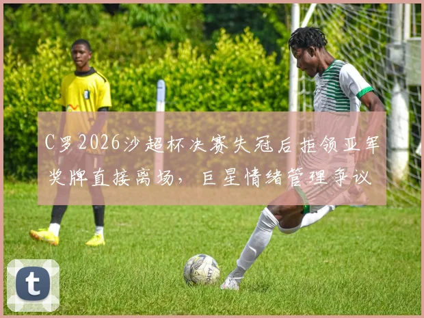 C罗2026沙超杯决赛失冠后拒领亚军奖牌直接离场，巨星情绪管理争议再现，盘点球星颁奖台争议瞬间