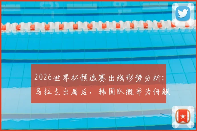 2026世界杯预选赛出线形势分析：乌拉圭出局后，韩国队概率为何飙升？亚洲球队谁还有戏？