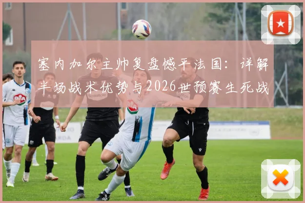 塞内加尔主帅复盘憾平法国：详解半场战术优势与2026世预赛生死战挪威的取胜之匙