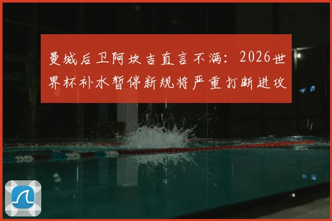 曼城后卫阿坎吉直言不满：2026世界杯补水暂停新规将严重打断进攻节奏，球员们怎么看？
