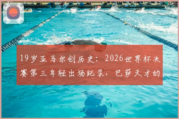 19岁亚马尔创历史:2026世界杯决赛第三年轻出场纪录,巴萨天才的封神之路与未来展望
