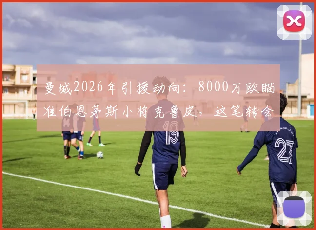曼城2026年引援动向：8000万欧瞄准伯恩茅斯小将克鲁皮，这笔转会究竟值不值？