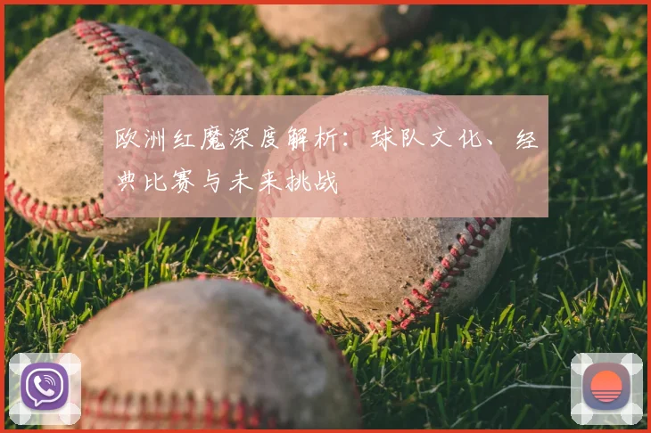 欧洲红魔深度解析:球队文化、经典比赛与未来挑战