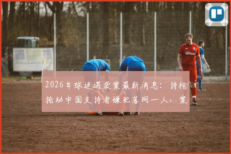 2026年球迷遇袭案最新消息：持枪抢劫中国支持者嫌犯落网一人，案件进展与安全防范须知