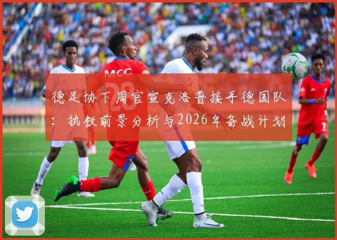 德足协下周官宣克洛普接手德国队：执教前景分析与2026年备战计划解读