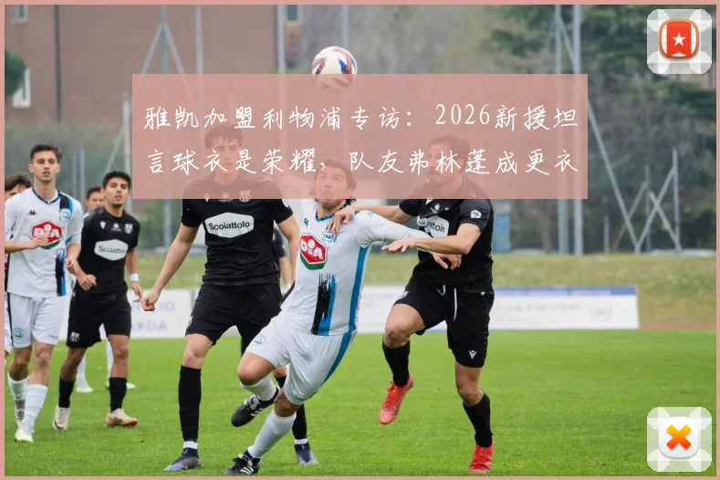雅凯加盟利物浦专访：2026新援坦言球衣是荣耀，队友弗林蓬成更衣室开心果