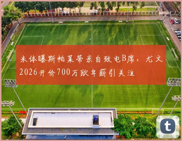 米体曝斯帕莱蒂亲自致电B席，尤文2026开价700万欧年薪引关注