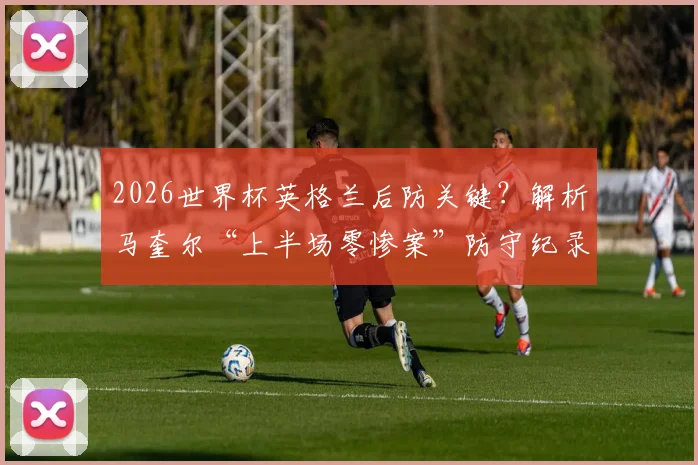 2026世界杯英格兰后防关键?解析马奎尔“上半场零惨案”防守纪录,索斯盖特如何用好他