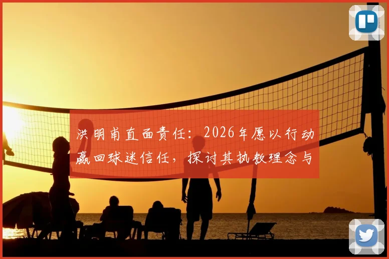 洪明甫直面责任:2026年愿以行动赢回球迷信任,探讨其执教理念与出路