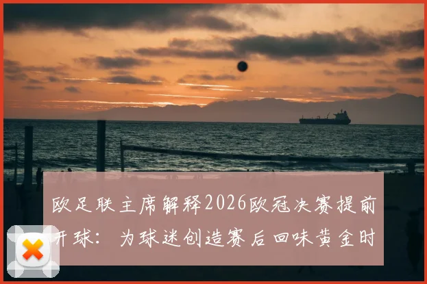 欧足联主席解释2026欧冠决赛提前开球：为球迷创造赛后回味黄金时间，详解背后考量与球迷反响